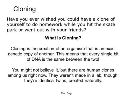 Cloning Have you ever wished you could have a clone of yourself to do homework while you hit the skate park or went out with your friends? What is Cloning?