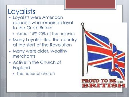 Loyalists Loyalists were American colonists who remained loyal to the Great Britain About 15%-20% of the colonies Many Loyalists fled the country at the.