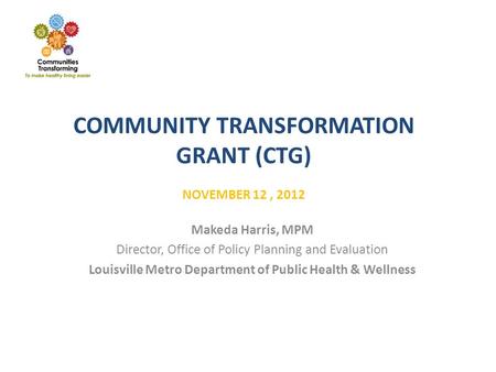 COMMUNITY TRANSFORMATION GRANT (CTG) NOVEMBER 12, 2012 Makeda Harris, MPM Director, Office of Policy Planning and Evaluation Louisville Metro Department.