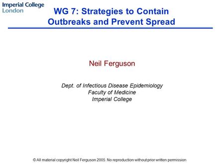 Neil Ferguson Dept. of Infectious Disease Epidemiology Faculty of Medicine Imperial College WG 7: Strategies to Contain Outbreaks and Prevent Spread ©