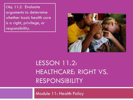 LESSON 11.2: HEALTHCARE: RIGHT VS. RESPONSIBILITY Module 11: Health Policy Obj. 11.2: Evaluate arguments to determine whether basic health care is a right,