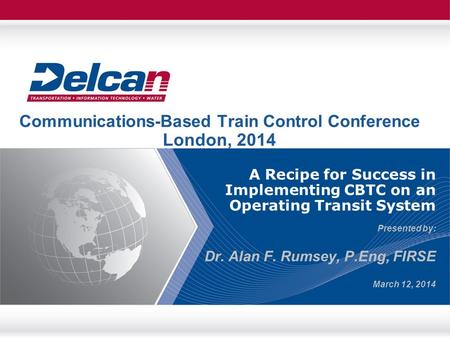 A Recipe for Success in Implementing CBTC on an Operating Transit System Presented by: Dr. Alan F. Rumsey, P.Eng, FIRSE March 12, 2014 Communications-Based.