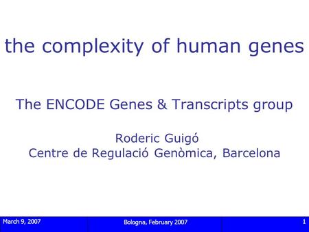 March 9, 2007 Bologna, February 2007 1 the complexity of human genes The ENCODE Genes & Transcripts group Roderic Guigó Centre de Regulació Genòmica, Barcelona.