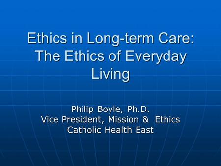 Ethics in Long-term Care: The Ethics of Everyday Living Philip Boyle, Ph.D. Vice President, Mission & Ethics Catholic Health East.