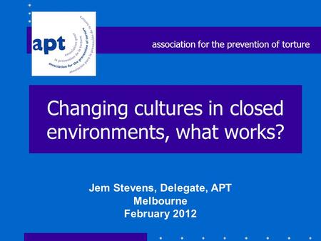 Changing cultures in closed environments, what works? Jem Stevens, Delegate, APT Melbourne February 2012 association for the prevention of torture.