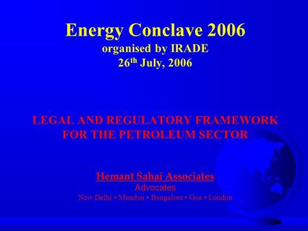 Energy Conclave 2006 organised by IRADE 26 th July, 2006 LEGAL AND REGULATORY FRAMEWORK FOR THE PETROLEUM SECTOR Hemant Sahai Associates Advocates New.
