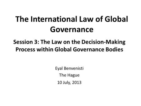 The International Law of Global Governance Session 3: The Law on the Decision-Making Process within Global Governance Bodies Eyal Benvenisti The Hague.
