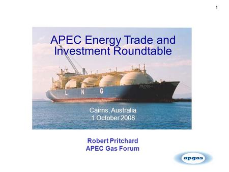 1 APEC Energy Trade and Investment Roundtable Cairns, Australia 1 October 2008 Robert Pritchard APEC Gas Forum.
