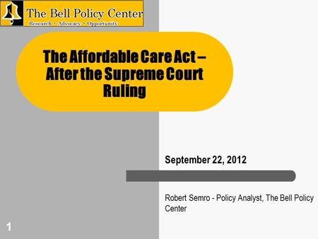 1 Robert Semro - Policy Analyst, The Bell Policy Center The Affordable Care Act – After the Supreme Court Ruling September 22, 2012.