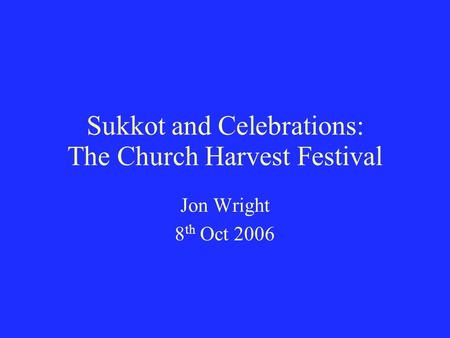Sukkot and Celebrations: The Church Harvest Festival Jon Wright 8 th Oct 2006.