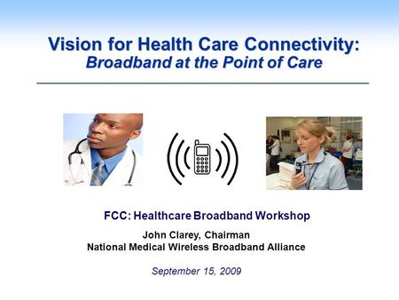 Vision for Health Care Connectivity: Broadband at the Point of Care John Clarey, Chairman National Medical Wireless Broadband Alliance September 15, 2009.