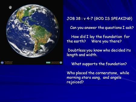 JOB 38 : v 4-7 (GOD IS SPEAKING) Can you answer the questions I ask? How did I lay the foundation for the earth? Were you there? Doubtless you know who.
