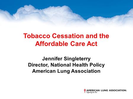 Tobacco Cessation and the Affordable Care Act Jennifer Singleterry Director, National Health Policy American Lung Association.