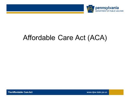 Affordable Care Act (ACA) The Affordable Care Act www.dpw.state.pa.us.