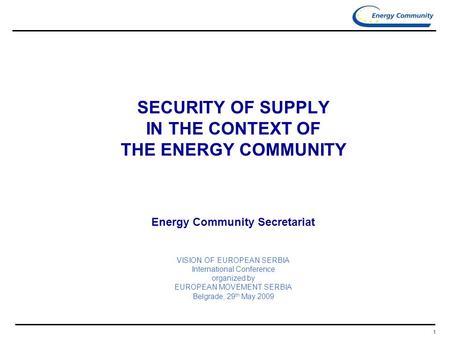 1 SECURITY OF SUPPLY IN THE CONTEXT OF THE ENERGY COMMUNITY Energy Community Secretariat VISION OF EUROPEAN SERBIA International Conference organized by.