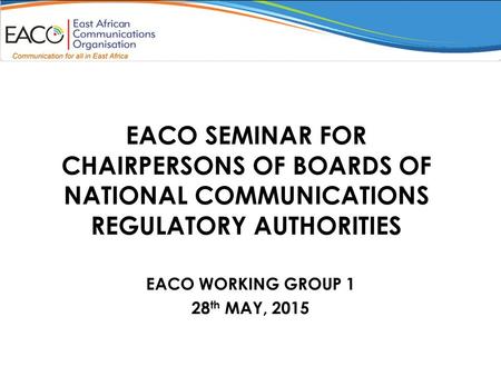 EACO SEMINAR FOR CHAIRPERSONS OF BOARDS OF NATIONAL COMMUNICATIONS REGULATORY AUTHORITIES EACO WORKING GROUP 1 28 th MAY, 2015.