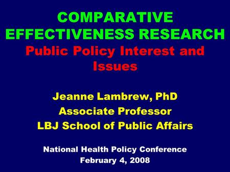 COMPARATIVE EFFECTIVENESS RESEARCH Public Policy Interest and Issues Jeanne Lambrew, PhD Associate Professor LBJ School of Public Affairs National Health.
