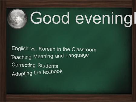 Good eveningI English vs. Korean in the Classroom Teaching Meaning and Language Correcting Students Adapting the textbook.