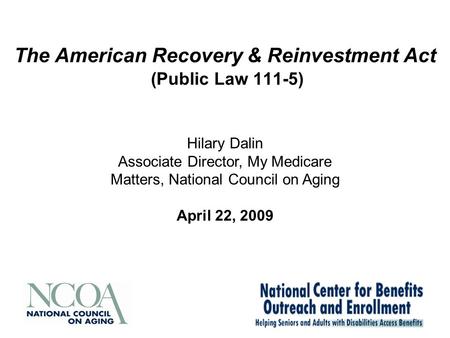The American Recovery & Reinvestment Act (Public Law 111-5) Hilary Dalin Associate Director, My Medicare Matters, National Council on Aging April 22, 2009.