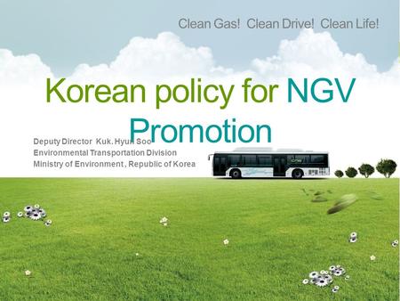 Korean policy for NGV Promotion Clean Gas! Clean Drive! Clean Life! Deputy Director Kuk. Hyun Soo Environmental Transportation Division Ministry of Environment,
