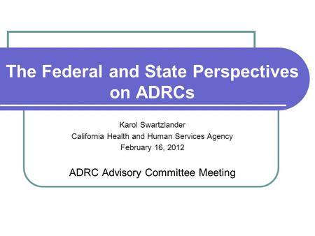 The Federal and State Perspectives on ADRCs Karol Swartzlander California Health and Human Services Agency February 16, 2012 ADRC Advisory Committee Meeting.