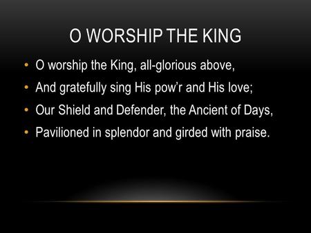 O WORSHIP THE KING O worship the King, all-glorious above, And gratefully sing His pow’r and His love; Our Shield and Defender, the Ancient of Days, Pavilioned.