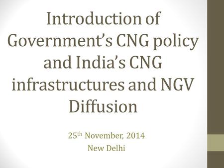 Introduction of Government’s CNG policy and India’s CNG infrastructures and NGV Diffusion 25 th November, 2014 New Delhi.