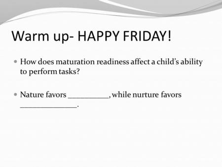 Warm up- HAPPY FRIDAY! How does maturation readiness affect a child’s ability to perform tasks? Nature favors __________, while nurture favors ______________.