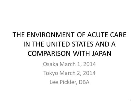 THE ENVIRONMENT OF ACUTE CARE IN THE UNITED STATES AND A COMPARISON WITH JAPAN Osaka March 1, 2014 Tokyo March 2, 2014 Lee Pickler, DBA 1.