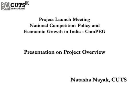 Project Launch Meeting National Competition Policy and Economic Growth in India - ComPEG Presentation on Project Overview Natasha Nayak, CUTS.