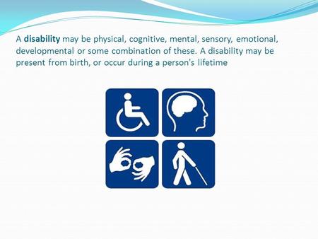 A disability may be physical, cognitive, mental, sensory, emotional, developmental or some combination of these. A disability may be present from birth,