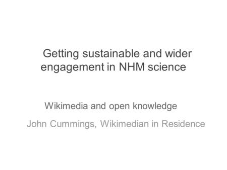 Getting sustainable and wider engagement in NHM science John Cummings, Wikimedian in Residence Wikimedia and open knowledge.