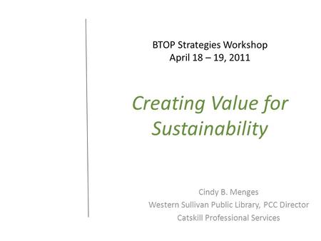 BTOP Strategies Workshop April 18 – 19, 2011 Creating Value for Sustainability Cindy B. Menges Western Sullivan Public Library, PCC Director Catskill Professional.