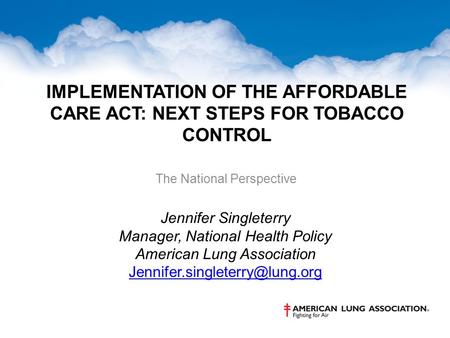 IMPLEMENTATION OF THE AFFORDABLE CARE ACT: NEXT STEPS FOR TOBACCO CONTROL The National Perspective Jennifer Singleterry Manager, National Health Policy.
