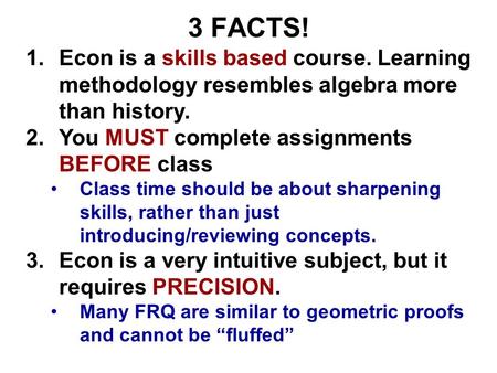 3 FACTS! 1.Econ is a skills based course. Learning methodology resembles algebra more than history. 2.You MUST complete assignments BEFORE class Class.