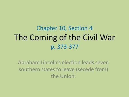 Chapter 10, Section 4 The Coming of the Civil War p. 373-377 Abraham Lincoln’s election leads seven southern states to leave (secede from) the Union.