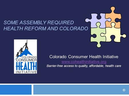 SOME ASSEMBLY REQUIRED HEALTH REFORM AND COLORADO Colorado Consumer Health Initiative www.cohealthinitiative.org Barrier-free access to quality, affordable,