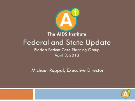 The AIDS Institute Federal and State Update Florida Patient Care Planning Group April 3, 2013 Michael Ruppal, Executive Director.