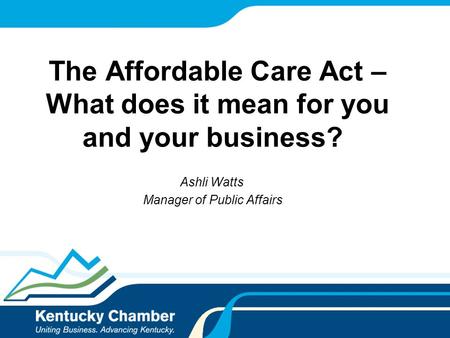 The Affordable Care Act – What does it mean for you and your business? Ashli Watts Manager of Public Affairs.