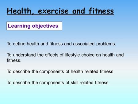 Health, exercise and fitness Learning objectives To define health and fitness and associated problems. To understand the effects of lifestyle choice on.