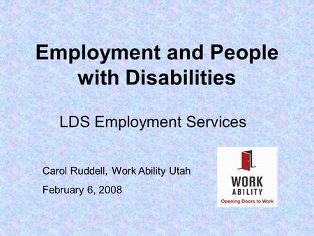 Employment and People with Disabilities LDS Employment Services Carol Ruddell, Work Ability Utah February 6, 2008.