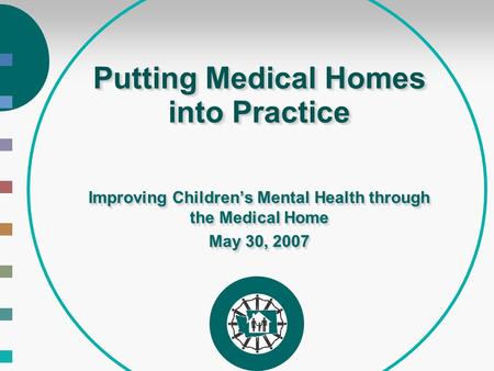 Putting Medical Homes into Practice Improving Children’s Mental Health through the Medical Home May 30, 2007 Improving Children’s Mental Health through.