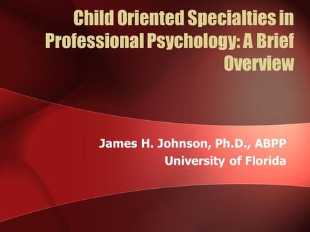 Child Oriented Specialties in Professional Psychology: A Brief Overview James H. Johnson, Ph.D., ABPP University of Florida.