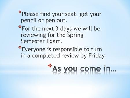 * Please find your seat, get your pencil or pen out. * For the next 3 days we will be reviewing for the Spring Semester Exam. * Everyone is responsible.