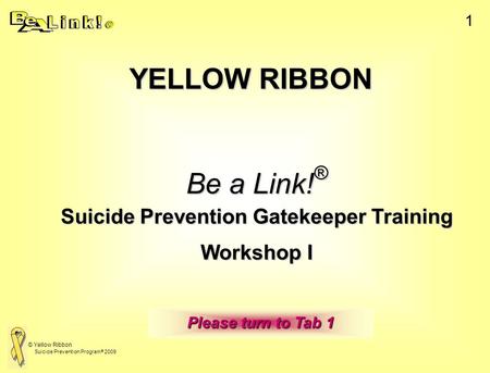 © Yellow Ribbon Suicide Prevention Program ® 2009 1 YELLOW RIBBON Be a Link! ® Suicide Prevention Gatekeeper Training Workshop I  Please turn to Tab.