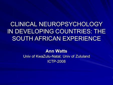 CLINICAL NEUROPSYCHOLOGY IN DEVELOPING COUNTRIES: THE SOUTH AFRICAN EXPERIENCE Ann Watts Univ of KwaZulu-Natal; Univ of Zululand ICTP-2008.