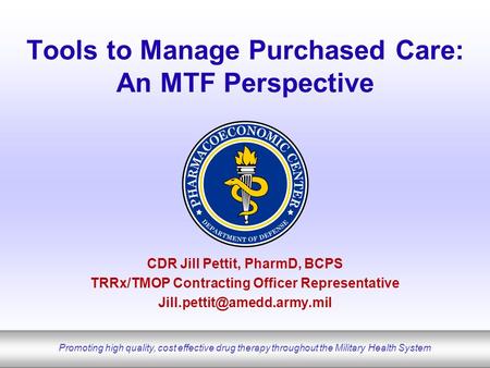 Promoting high quality, cost effective drug therapy throughout the Military Health System Tools to Manage Purchased Care: An MTF Perspective CDR Jill Pettit,