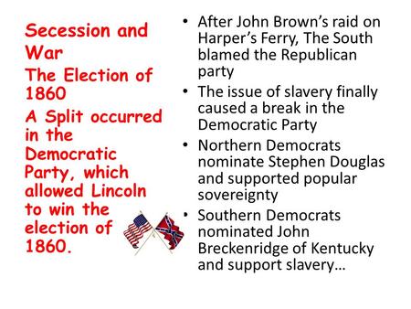 Secession and War After John Brown’s raid on Harper’s Ferry, The South blamed the Republican party The issue of slavery finally caused a break in the Democratic.
