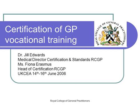 Royal College of General Practitioners Certification of GP vocational training Dr. Jill Edwards Medical Director Certification & Standards RCGP Ms. Fiona.