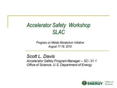Accelerator Safety Workshop SLAC Scott L. Davis Accelerator Safety Program Manager – SC- 31.1 Office of Science, U.S. Department of Energy Progress on.